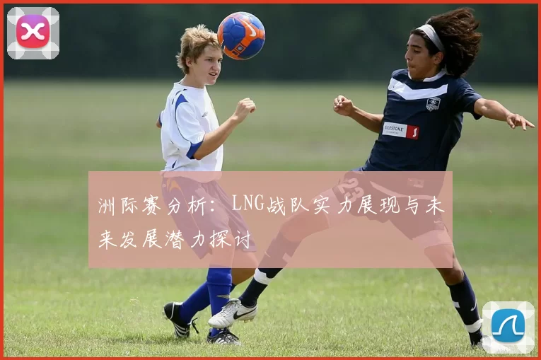 洲际赛分析：LNG战队实力展现与未来发展潜力探讨
