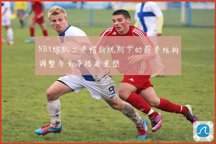 NBA球队工资帽新规则下的薪资结构调整与竞争格局重塑