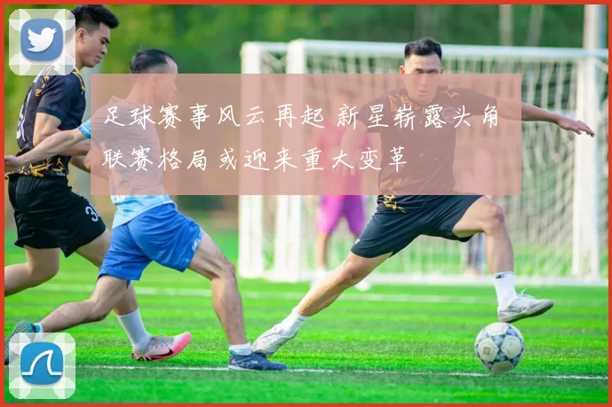 足球赛事风云再起 新星崭露头角 联赛格局或迎来重大变革