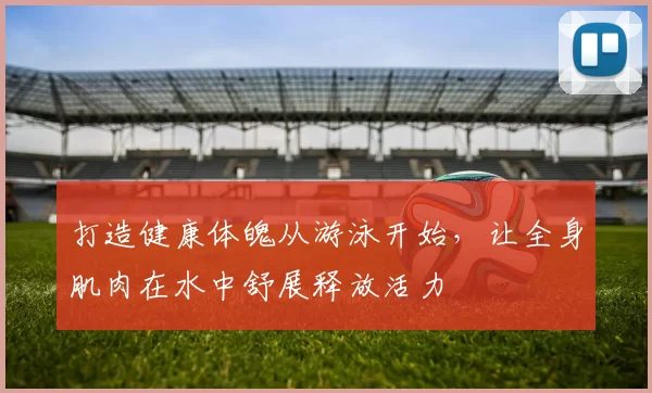 打造健康体魄从游泳开始，让全身肌肉在水中舒展释放活力