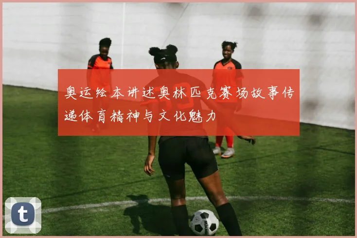 奥运绘本讲述奥林匹克赛场故事传递体育精神与文化魅力