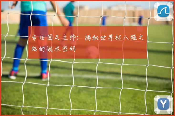 专访国足主帅：揭秘世界杯八强之路的战术密码