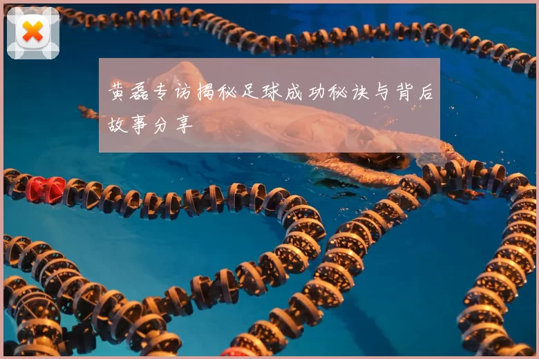 黄磊专访揭秘足球成功秘诀与背后故事分享