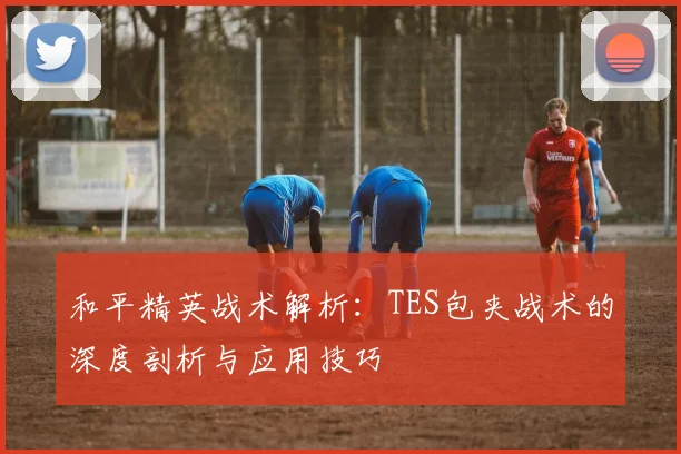 和平精英战术解析：TES包夹战术的深度剖析与应用技巧