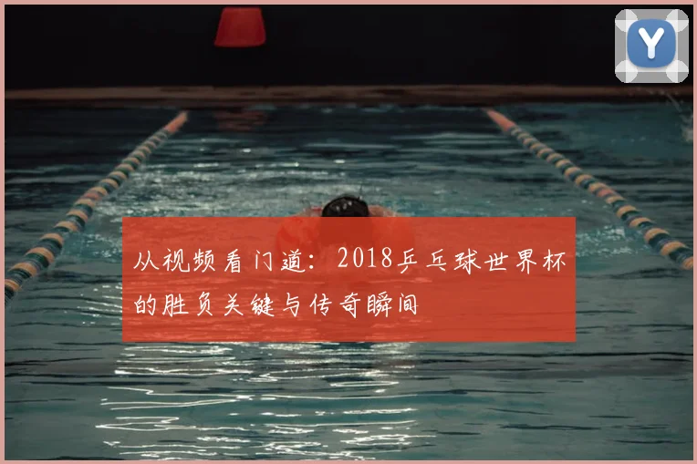 从视频看门道:2018乒乓球世界杯的胜负关键与传奇瞬间