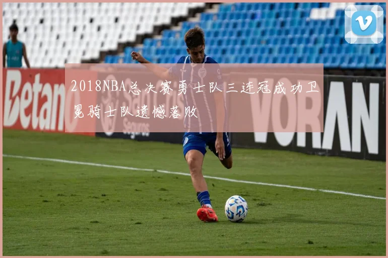 2018NBA总决赛勇士队三连冠成功卫冕骑士队遗憾落败