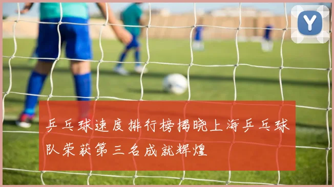 乒乓球速度排行榜揭晓上海乒乓球队荣获第三名成就辉煌