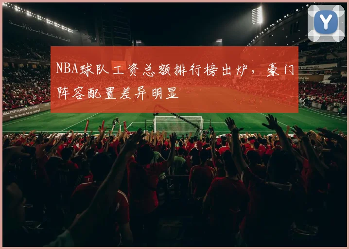 NBA球队工资总额排行榜出炉,豪门阵容配置差异明显