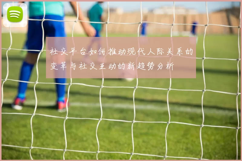社交平台如何推动现代人际关系的变革与社交互动的新趋势分析