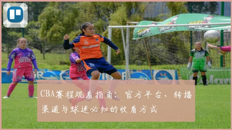 CBA赛程观看指南：官方平台、转播渠道与球迷必知的收看方式