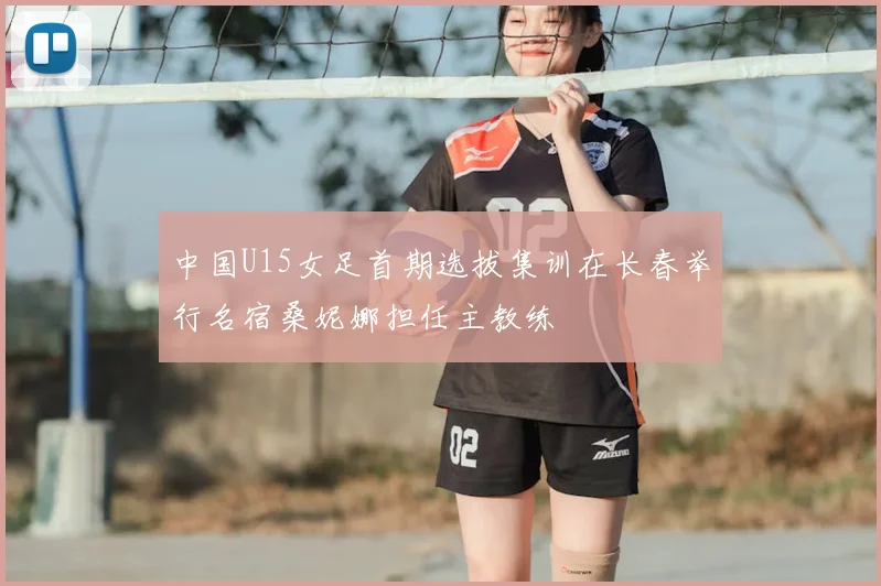 中国U15女足首期选拔集训在长春举行名宿桑妮娜担任主教练