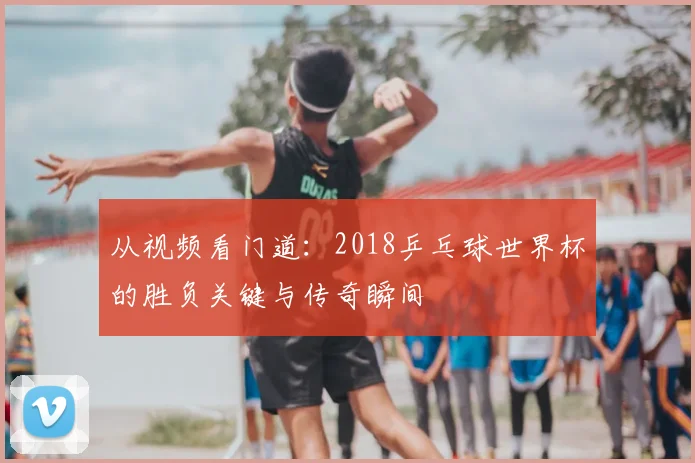 从视频看门道:2018乒乓球世界杯的胜负关键与传奇瞬间