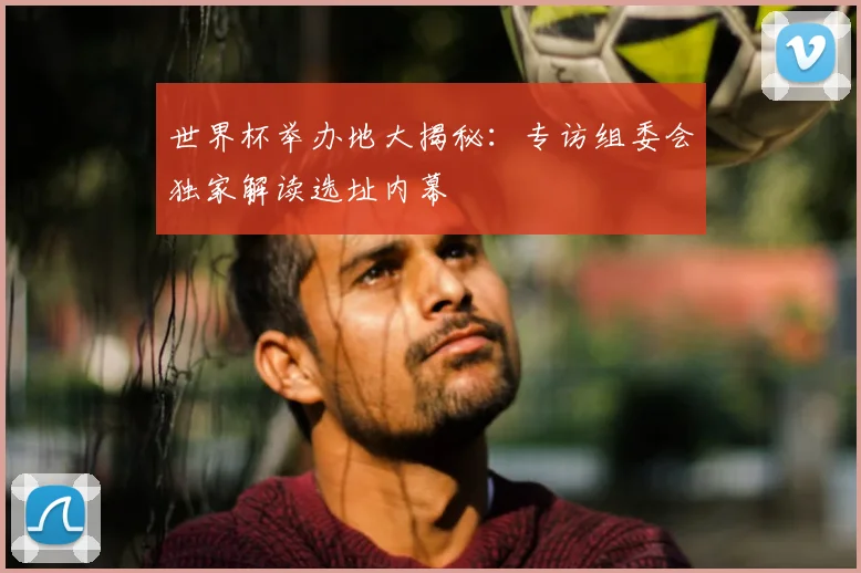 世界杯举办地大揭秘:专访组委会独家解读选址内幕