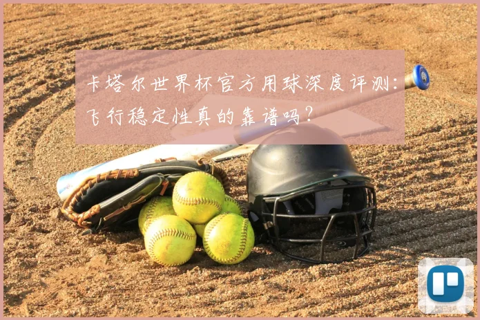卡塔尔世界杯官方用球深度评测:飞行稳定性真的靠谱吗?