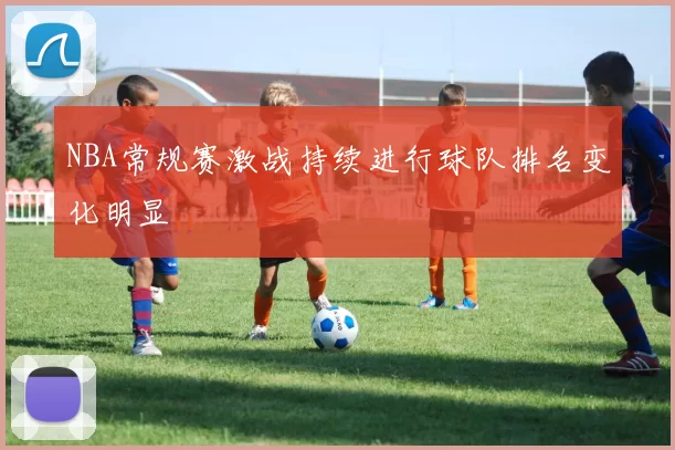 NBA常规赛激战持续进行球队排名变化明显