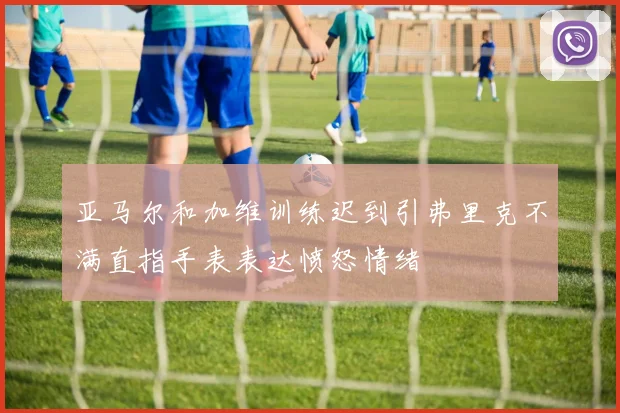 亚马尔和加维训练迟到引弗里克不满直指手表表达愤怒情绪