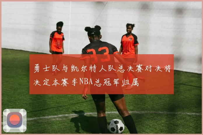 勇士队与凯尔特人队总决赛对决将决定本赛季NBA总冠军归属