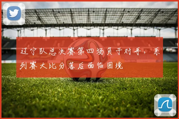 辽宁队总决赛第四场负于对手,系列赛大比分落后面临困境
