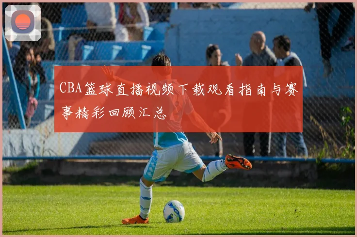CBA篮球直播视频下载观看指南与赛事精彩回顾汇总