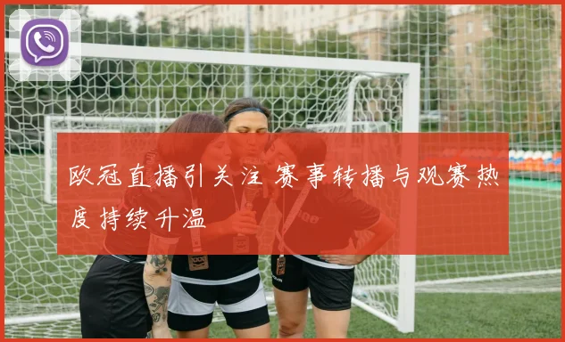 欧冠直播引关注 赛事转播与观赛热度持续升温