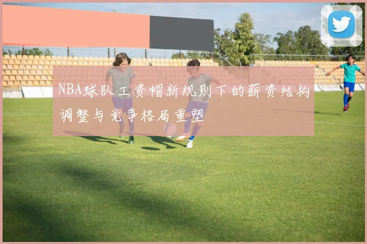 NBA球队工资帽新规则下的薪资结构调整与竞争格局重塑