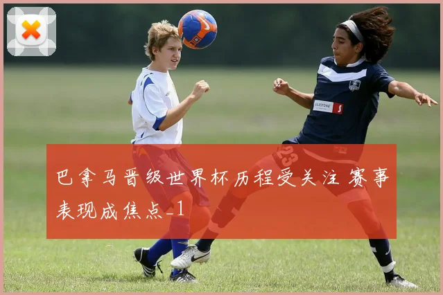 巴拿马晋级世界杯历程受关注 赛事表现成焦点_1