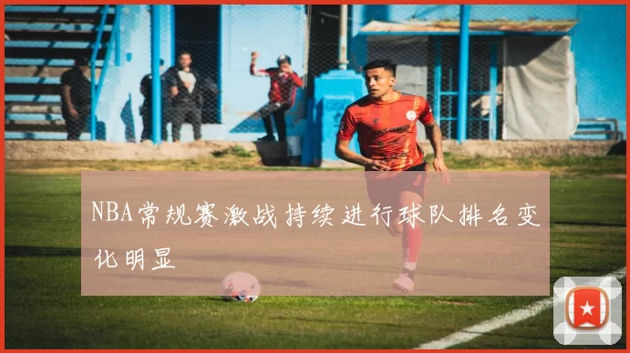 NBA常规赛激战持续进行球队排名变化明显