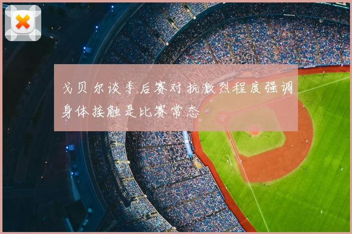 戈贝尔谈季后赛对抗激烈程度强调身体接触是比赛常态