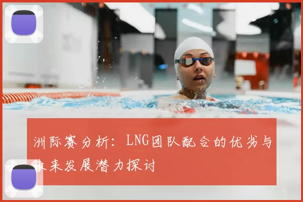 洲际赛分析：LNG团队配合的优劣与未来发展潜力探讨
