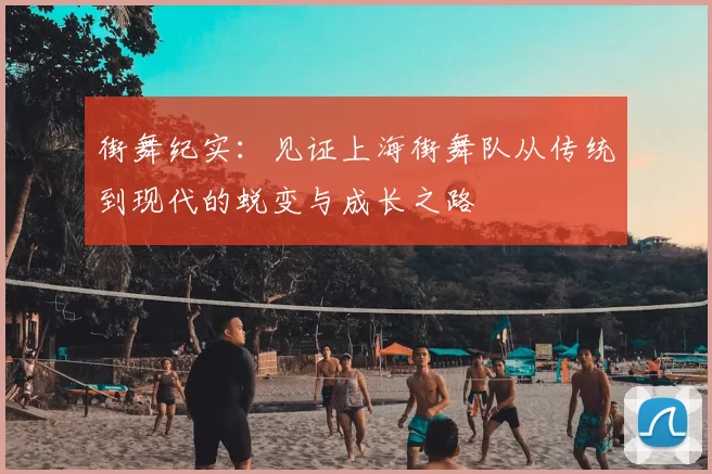 街舞纪实：见证上海街舞队从传统到现代的蜕变与成长之路